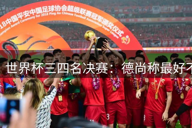 世界杯三四名决赛：德尚称最好不存在，图赫尔却看到60年最佳契机