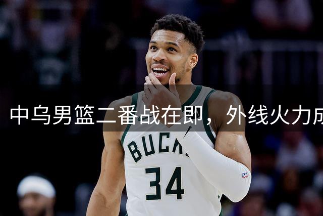 中乌男篮二番战在即，外线火力成胜负关键