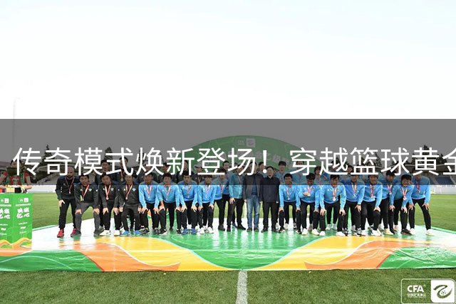 传奇模式焕新登场！穿越篮球黄金年代改写巨星历史