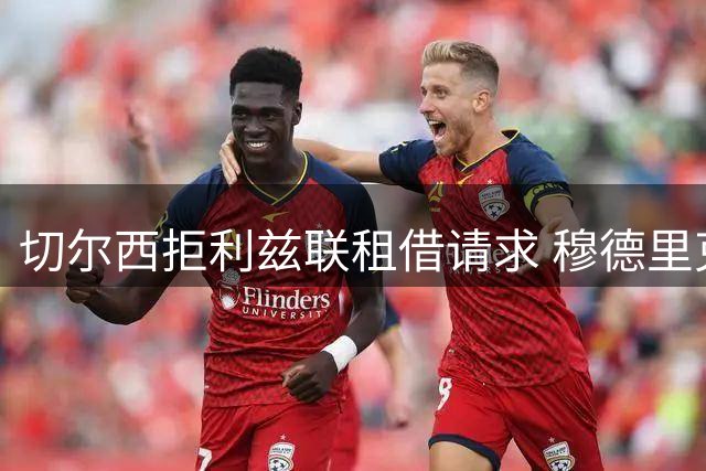 切尔西拒利兹联租借请求 穆德里克倾向英超留队