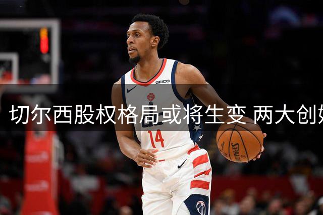 切尔西股权格局或将生变 两大创始股东拟向清湖资本出售股份