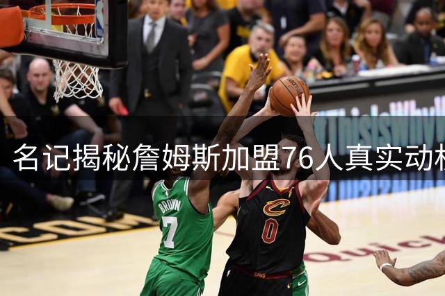 名记揭秘詹姆斯加盟76人真实动机：冠军渴望压倒历史地位追求