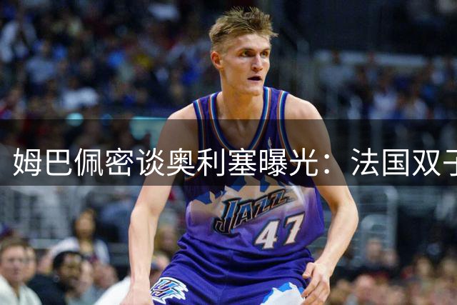 姆巴佩密谈奥利塞曝光：法国双子星或携手登陆伯纳乌