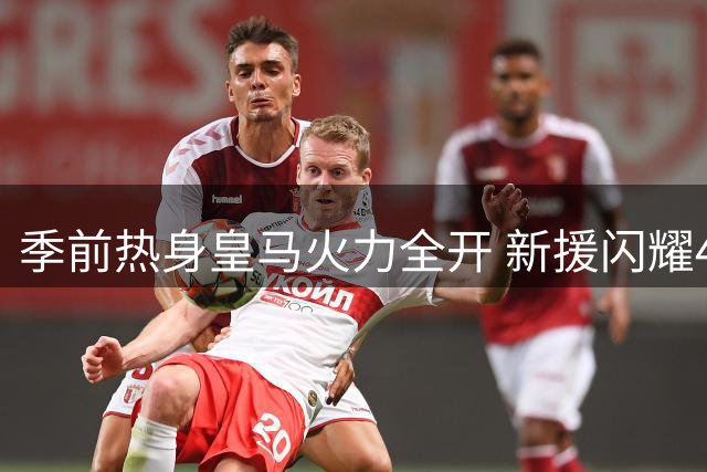 季前热身皇马火力全开 新援闪耀4-1大胜莱加内斯