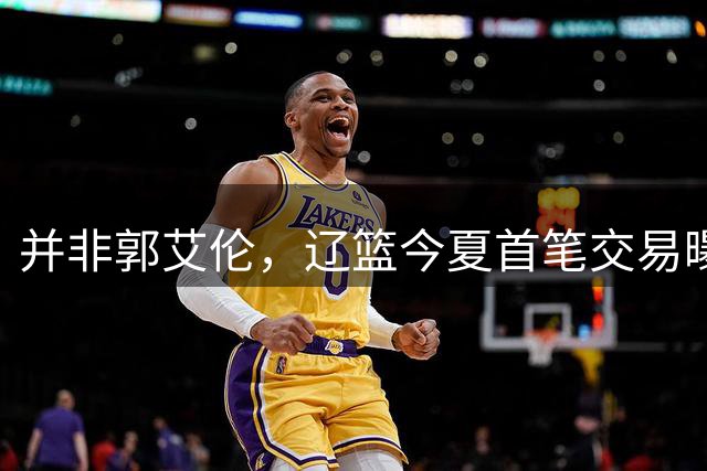 并非郭艾伦，辽篮今夏首笔交易曝光，20岁，后卫，国手，搭档赵继伟