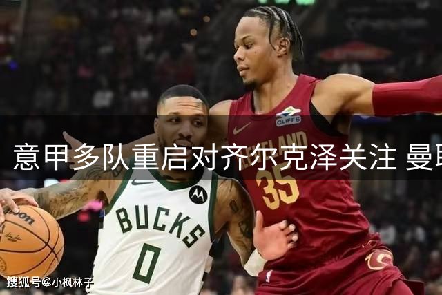 意甲多队重启对齐尔克泽关注 曼联或面临意外人员变动