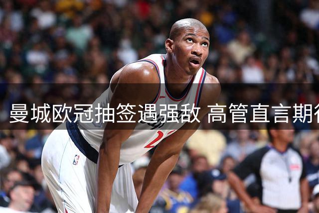 曼城欧冠抽签遇强敌 高管直言期待与旧相逢战