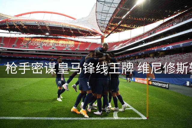 枪手密谋皇马锋线王牌 维尼修斯转会暗战进入关键阶段