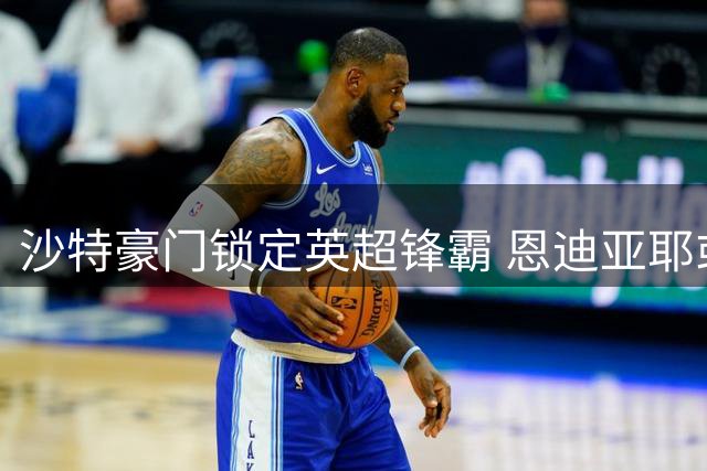 沙特豪门锁定英超锋霸 恩迪亚耶或成利雅得新月新猎物