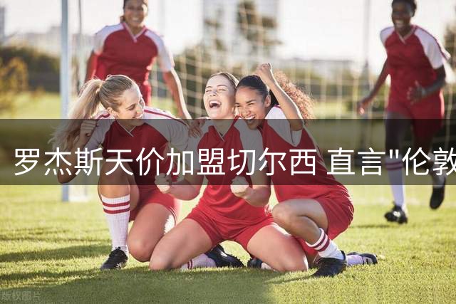 罗杰斯天价加盟切尔西 直言"伦敦最大俱乐部"引热议