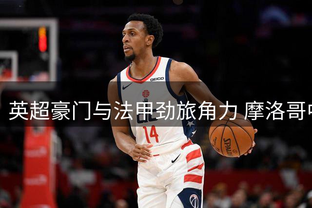 英超豪门与法甲劲旅角力 摩洛哥中场布阿迪转会谈判进入冲刺阶段
