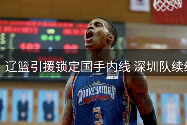 辽篮引援锁定国手内线 深圳队续约三外援保持竞争力