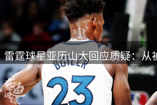 雷霆球星亚历山大回应质疑：从被爱到被恨是NBA常态