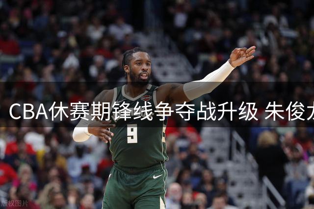 CBA休赛期锋线争夺战升级 朱俊龙合同暗藏玄机引发三强博弈